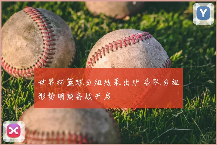 世界杯篮球分组结果出炉 各队分组形势明朗备战开启