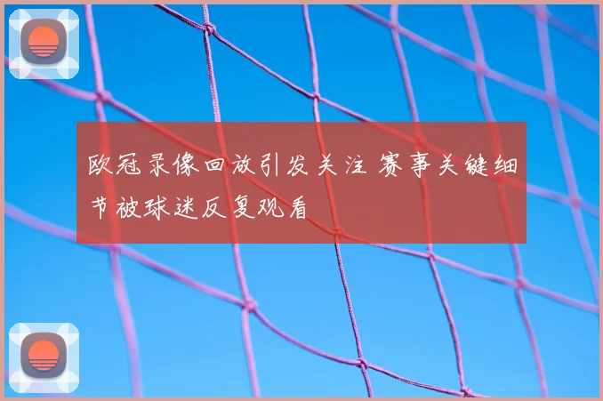 欧冠录像回放引发关注 赛事关键细节被球迷反复观看