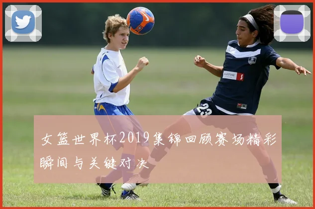 女篮世界杯2019集锦回顾赛场精彩瞬间与关键对决
