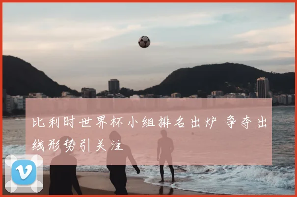 比利时世界杯小组排名出炉 争夺出线形势引关注