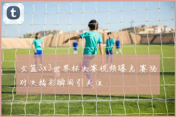 女篮3x3世界杯决赛视频曝光 赛场对决精彩瞬间引关注