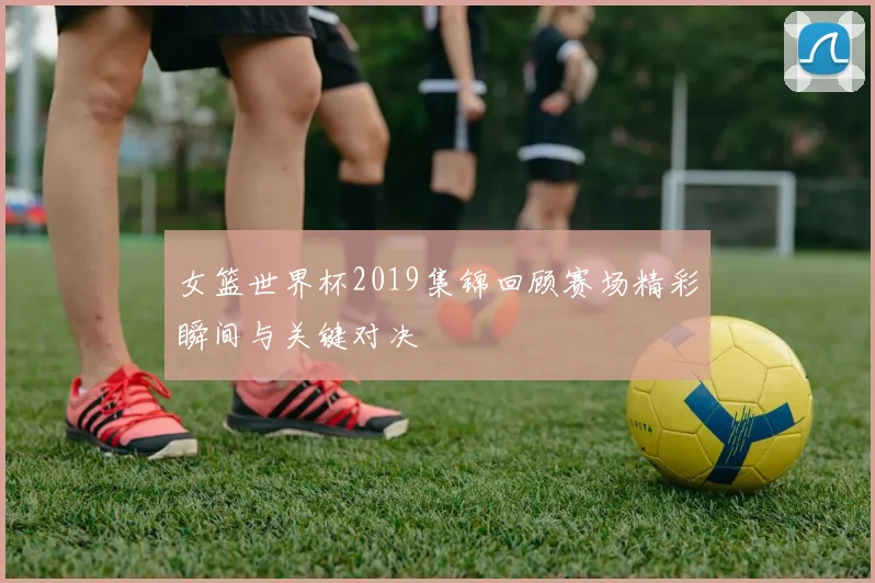 女篮世界杯2019集锦回顾赛场精彩瞬间与关键对决