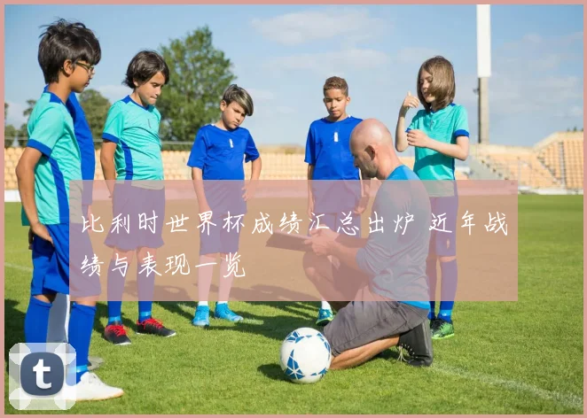 比利时世界杯成绩汇总出炉 近年战绩与表现一览