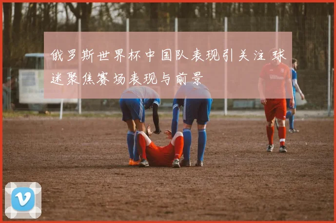 俄罗斯世界杯中国队表现引关注 球迷聚焦赛场表现与前景