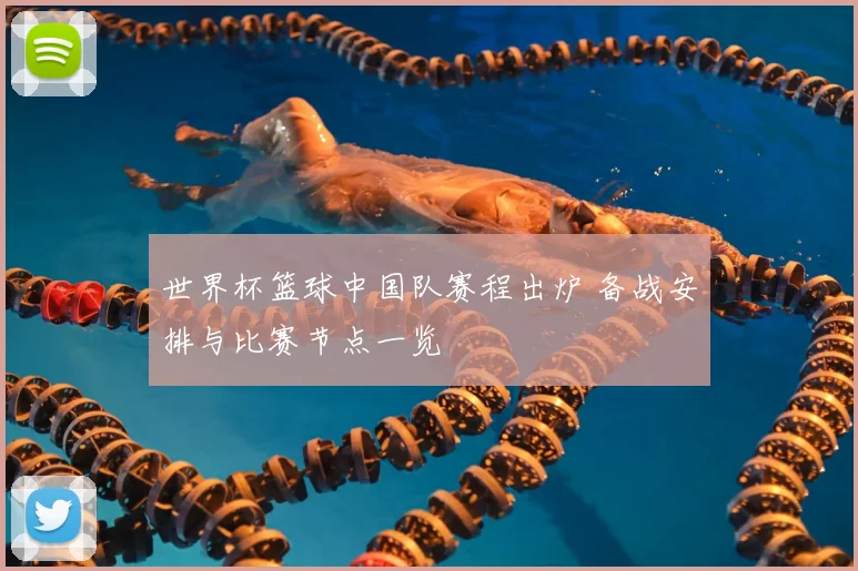 世界杯篮球中国队赛程出炉 备战安排与比赛节点一览