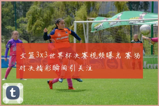 女篮3x3世界杯决赛视频曝光 赛场对决精彩瞬间引关注