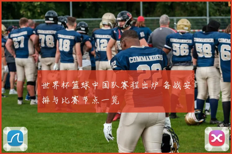 世界杯篮球中国队赛程出炉 备战安排与比赛节点一览