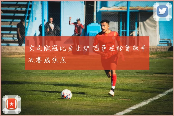 女足欧冠比分出炉 巴萨逆转晋级半决赛成焦点