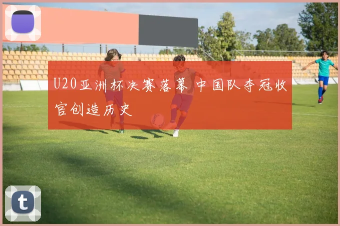 U20亚洲杯决赛落幕 中国队夺冠收官创造历史