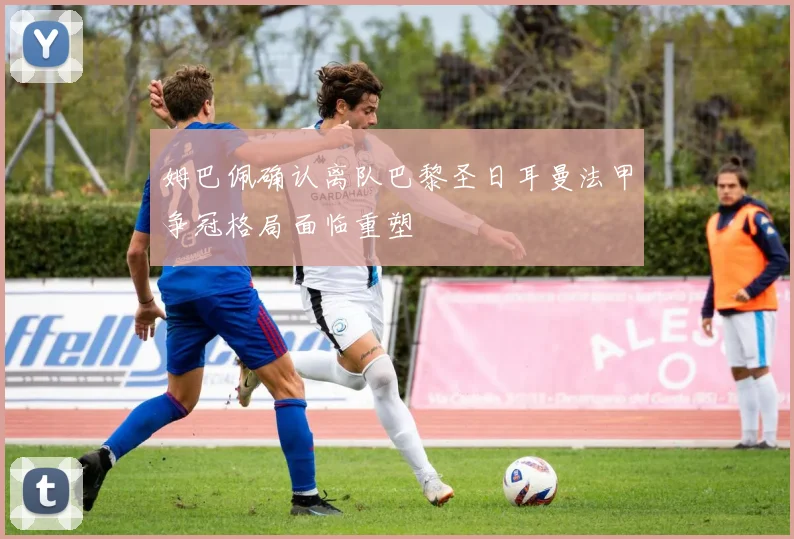 姆巴佩确认离队巴黎圣日耳曼法甲争冠格局面临重塑
