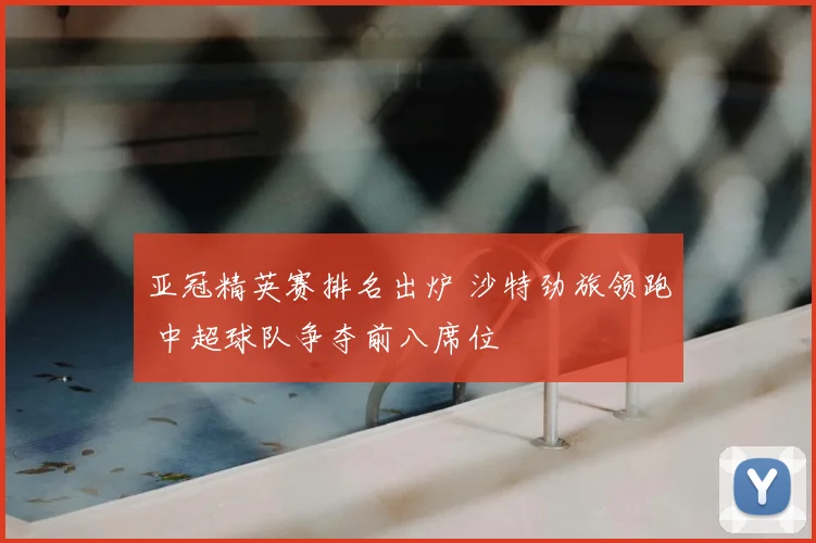 亚冠精英赛排名出炉 沙特劲旅领跑 中超球队争夺前八席位
