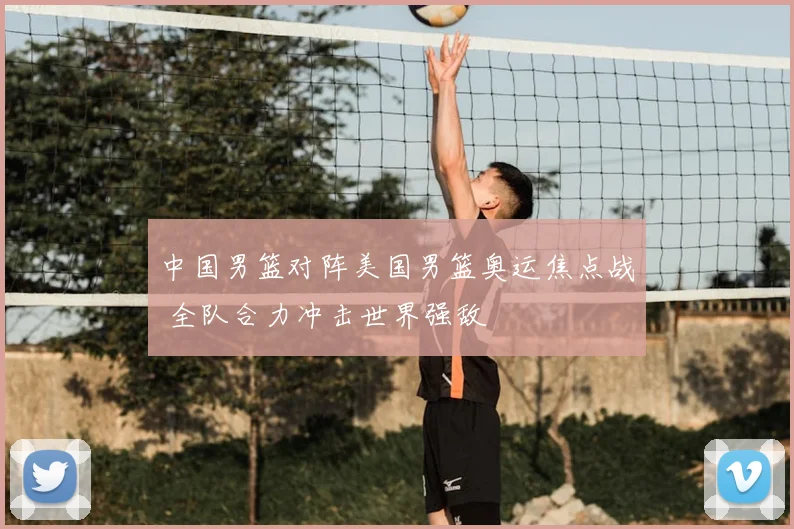 中国男篮对阵美国男篮奥运焦点战 全队合力冲击世界强敌