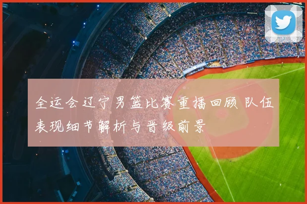 全运会辽宁男篮比赛重播回顾 队伍表现细节解析与晋级前景