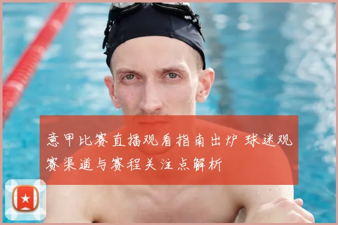 意甲比赛直播观看指南出炉 球迷观赛渠道与赛程关注点解析