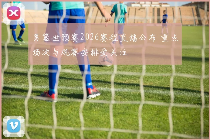 男篮世预赛2026赛程直播公布 重点场次与观赛安排受关注