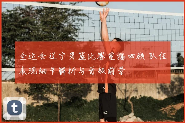 全运会辽宁男篮比赛重播回顾 队伍表现细节解析与晋级前景