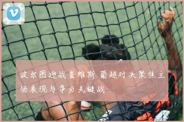 波尔图迎战查维斯 葡超对决聚焦主场表现与争分关键战