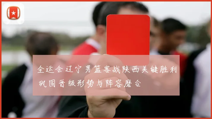 全运会辽宁男篮客战陕西关键胜利 巩固晋级形势与阵容磨合