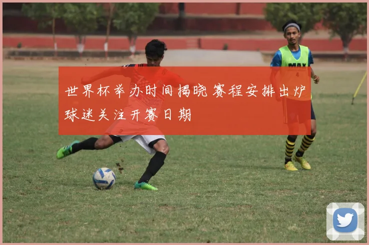 世界杯举办时间揭晓 赛程安排出炉球迷关注开赛日期