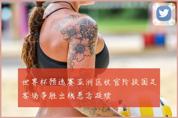 世界杯预选赛亚洲区收官阶段国足客场争胜出线悬念延续