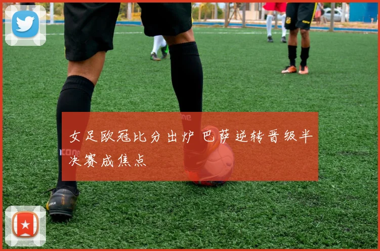女足欧冠比分出炉 巴萨逆转晋级半决赛成焦点