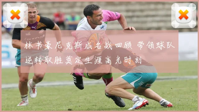 林书豪尼克斯成名战回顾 带领球队逆转取胜奠定生涯高光时刻