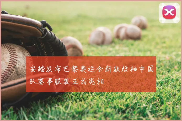 安踏发布巴黎奥运会新款短袖中国队赛事服装正式亮相