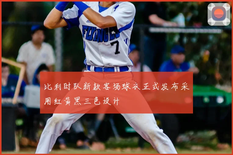 比利时队新款客场球衣正式发布采用红黄黑三色设计