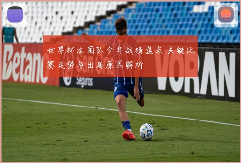 世界杯法国队今年战绩盘点 关键比赛走势与出局原因解析