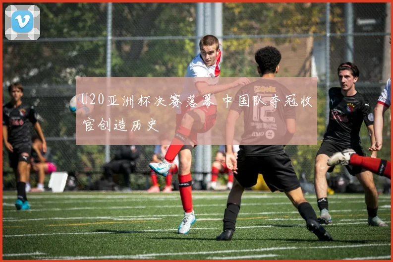 U20亚洲杯决赛落幕 中国队夺冠收官创造历史