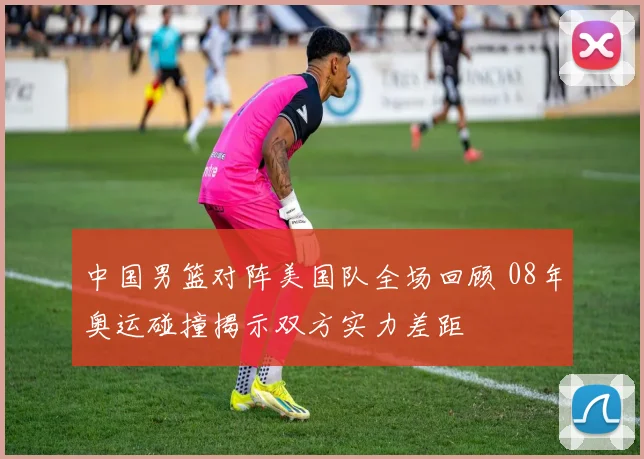 中国男篮对阵美国队全场回顾 08年奥运碰撞揭示双方实力差距