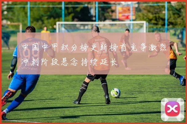 中国中甲积分榜更新榜首竞争激烈冲刺阶段悬念持续延长