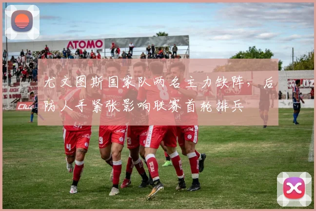 尤文图斯国家队两名主力缺阵，后防人手紧张影响联赛首轮排兵