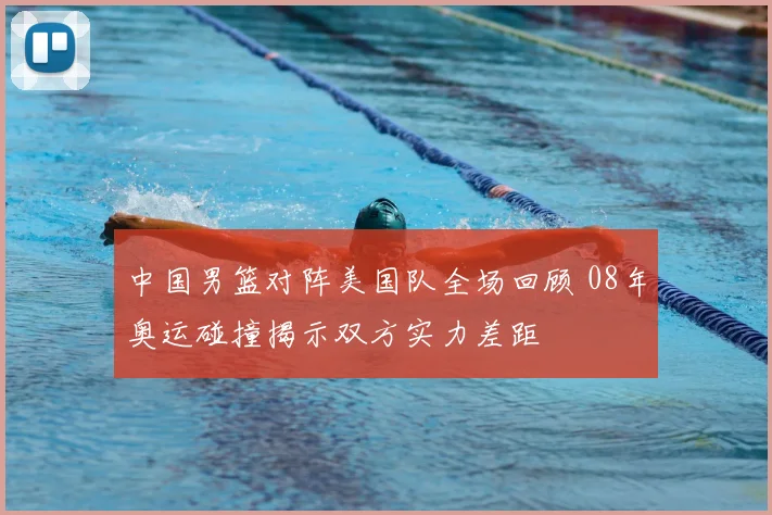 中国男篮对阵美国队全场回顾 08年奥运碰撞揭示双方实力差距