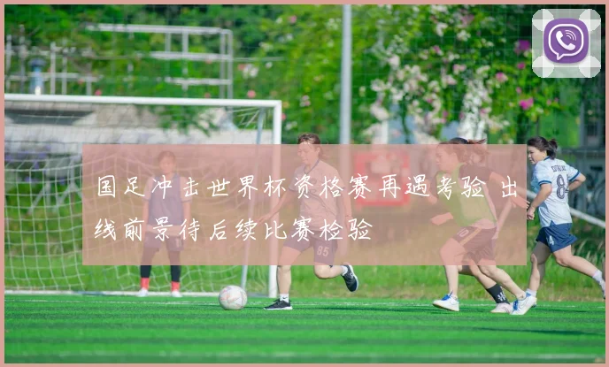 国足冲击世界杯资格赛再遇考验 出线前景待后续比赛检验